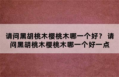 请问黑胡桃木樱桃木哪一个好？ 请问黑胡桃木樱桃木哪一个好一点